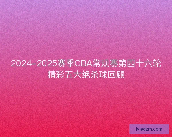 2024-2025赛季CBA常规赛第四十六轮精彩五大绝杀球回顾 2024-2025赛季CBA常规赛第四十六轮精彩五大绝杀球回顾