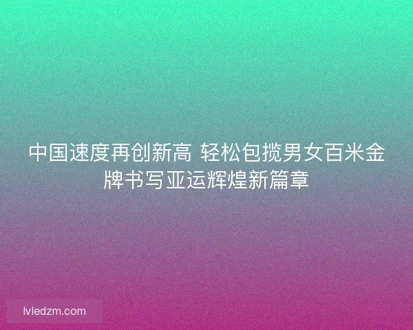 中国速度再创新高 轻松包揽男女百米金牌书写亚运辉煌新篇章