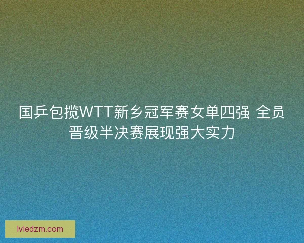 国乒包揽WTT新乡冠军赛女单四强 全员晋级半决赛展现强大实力