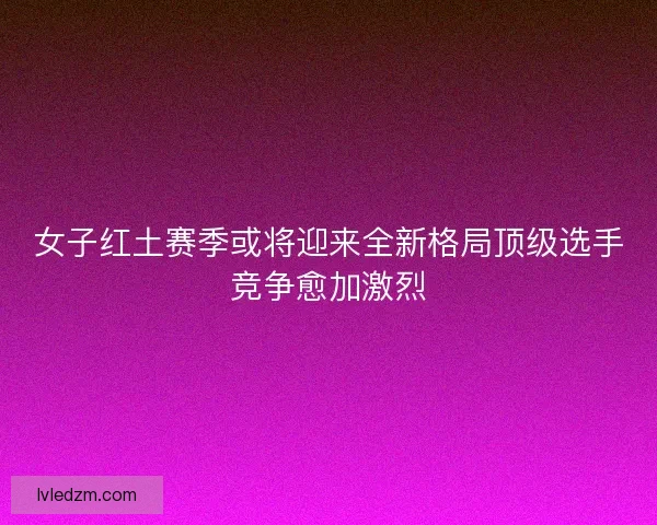 女子红土赛季或将迎来全新格局顶级选手竞争愈加激烈