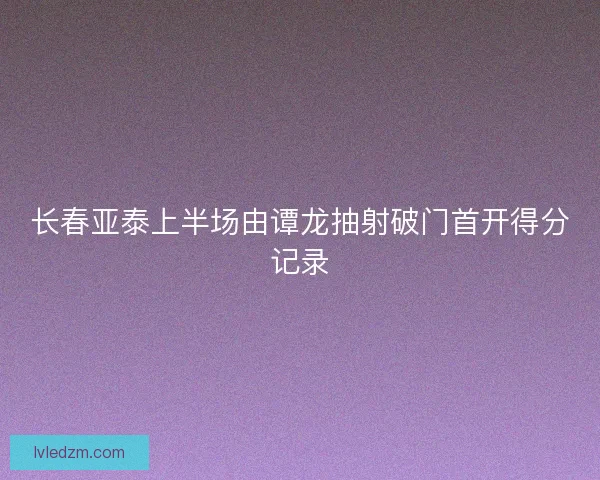 长春亚泰上半场由谭龙抽射破门首开得分记录 长春亚泰上半场由谭龙抽射破门首开得分记录