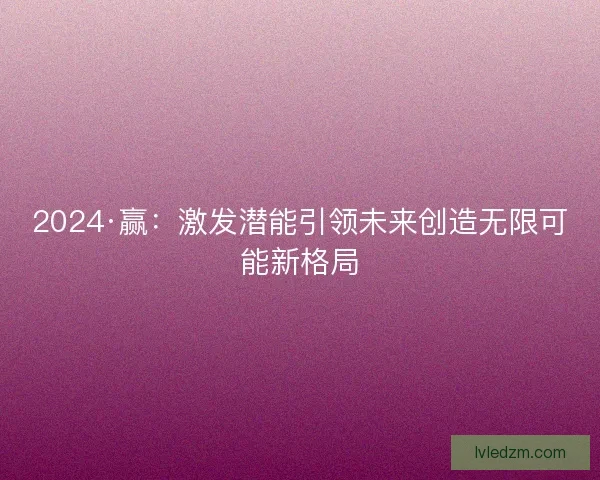 2024·赢：激发潜能引领未来创造无限可能新格局