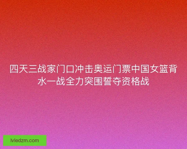 四天三战家门口冲击奥运门票中国女篮背水一战全力突围誓夺资格战 四天三战家门口冲击奥运门票中国女篮背水一战全力突围誓夺资格战