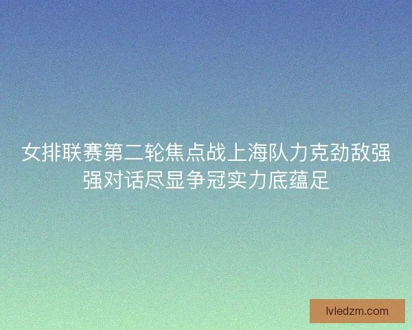 女排联赛第二轮焦点战上海队力克劲敌强强对话尽显争冠实力底蕴足