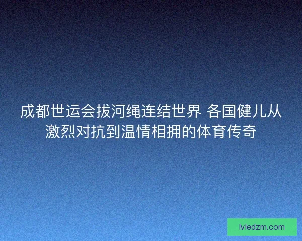 成都世运会拔河绳连结世界 各国健儿从激烈对抗到温情相拥的体育传奇