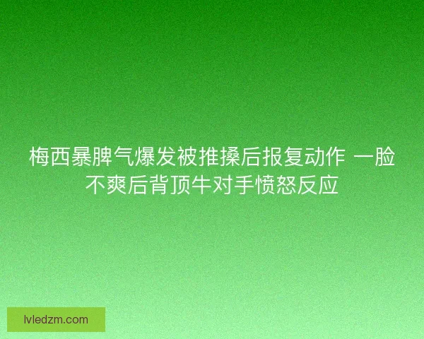 梅西暴脾气爆发被推搡后报复动作 一脸不爽后背顶牛对手愤怒反应
