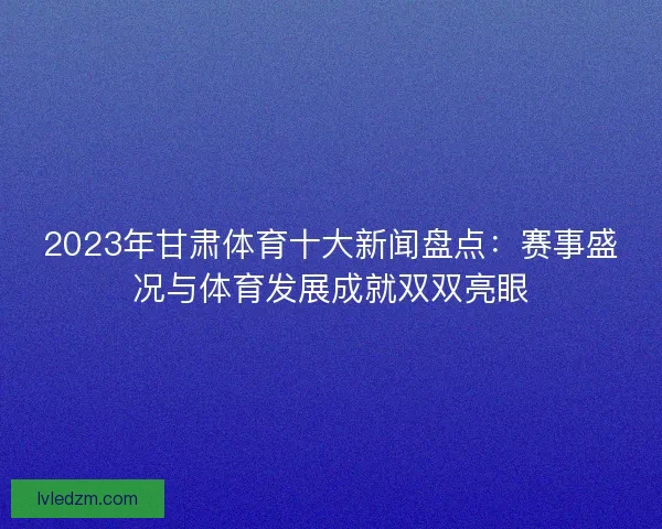 2023年甘肃体育十大新闻盘点：赛事盛况与体育发展成就双双亮眼