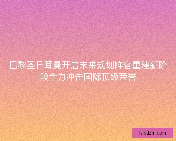 巴黎圣日耳曼开启未来规划阵容重建新阶段全力冲击国际顶级荣誉