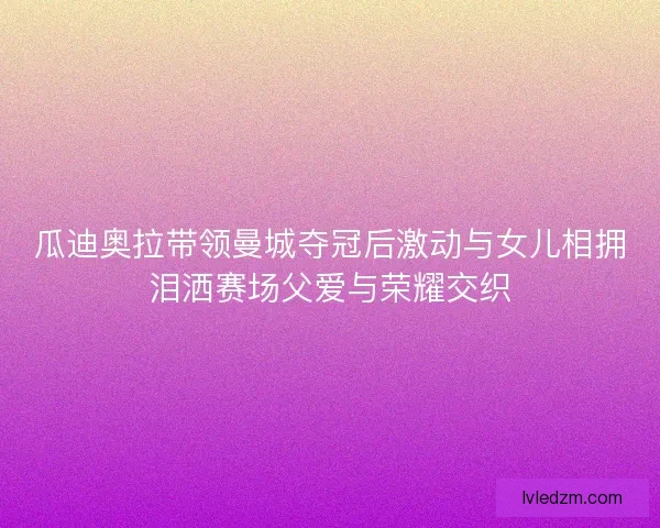 瓜迪奥拉带领曼城夺冠后激动与女儿相拥泪洒赛场父爱与荣耀交织 瓜迪奥拉带领曼城夺冠后激动与女儿相拥泪洒赛场父爱与荣耀交织