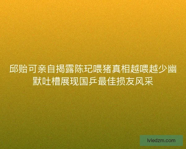 邱贻可亲自揭露陈玘喂猪真相越喂越少幽默吐槽展现国乒最佳损友风采