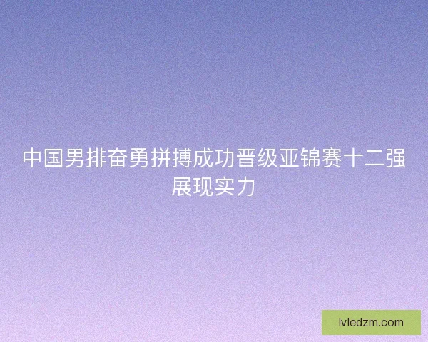 中国男排奋勇拼搏成功晋级亚锦赛十二强展现实力