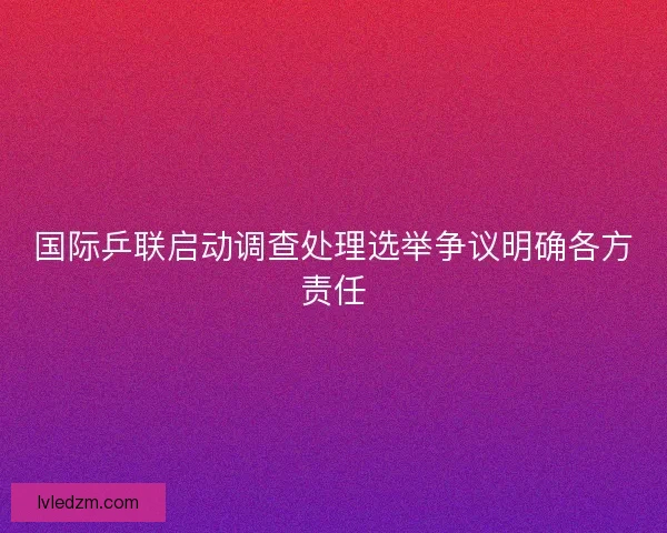 国际乒联启动调查处理选举争议明确各方责任