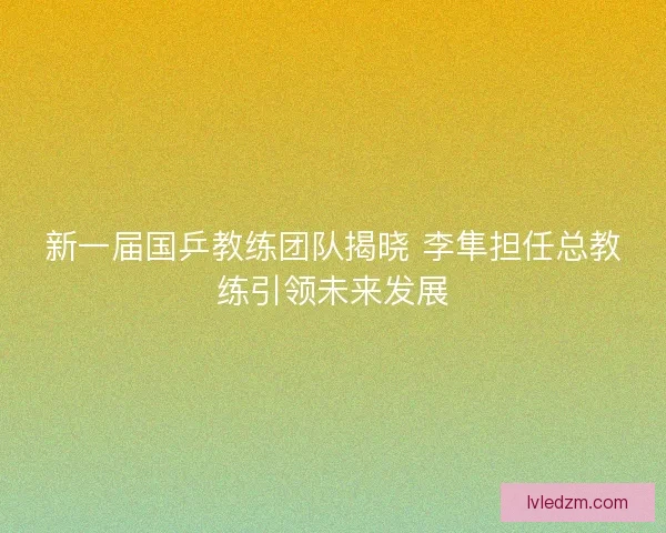 新一届国乒教练团队揭晓 李隼担任总教练引领未来发展