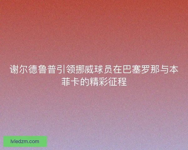 谢尔德鲁普引领挪威球员在巴塞罗那与本菲卡的精彩征程