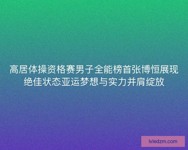 高居体操资格赛男子全能榜首张博恒展现绝佳状态亚运梦想与实力并肩绽放