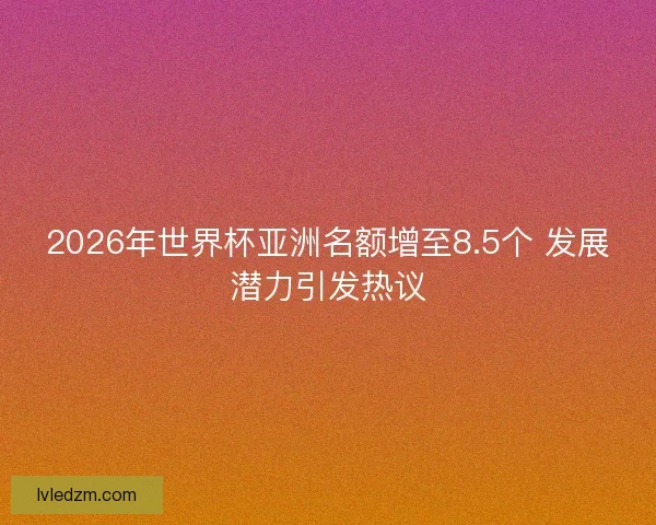 2026年世界杯亚洲名额增至8.5个 发展潜力引发热议