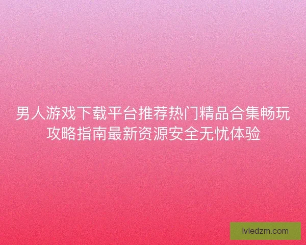 男人游戏下载平台推荐热门精品合集畅玩攻略指南最新资源安全无忧体验
