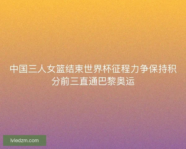 中国三人女篮结束世界杯征程力争保持积分前三直通巴黎奥运
