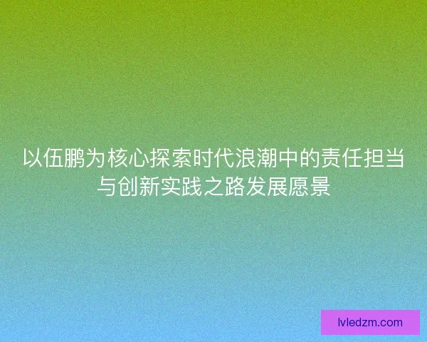 以伍鹏为核心探索时代浪潮中的责任担当与创新实践之路发展愿景