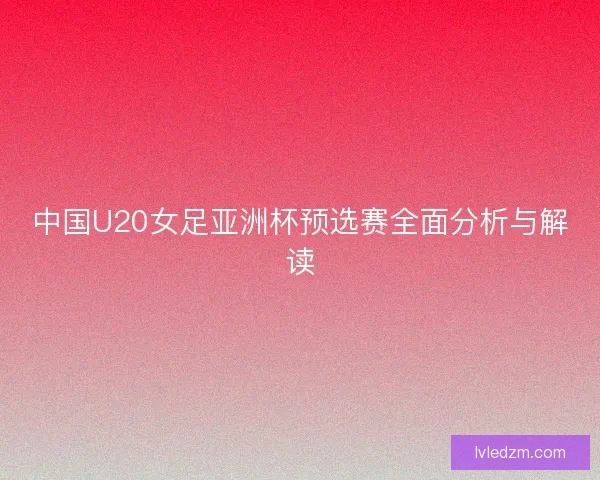 中国U20女足亚洲杯预选赛全面分析与解读