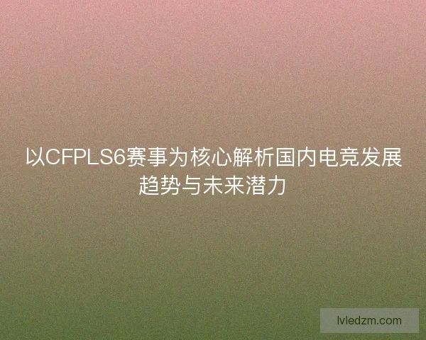 以CFPLS6赛事为核心解析国内电竞发展趋势与未来潜力 以CFPLS6赛事为核心解析国内电竞发展趋势与未来潜力