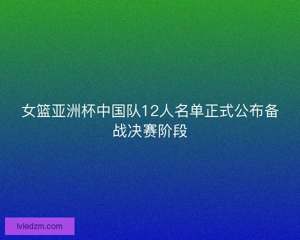 女篮亚洲杯中国队12人名单正式公布备战决赛阶段