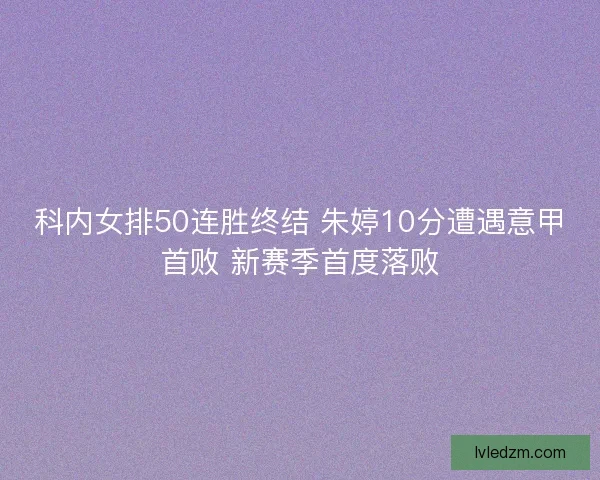 科内女排50连胜终结 朱婷10分遭遇意甲首败 新赛季首度落败
