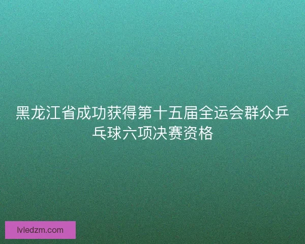 黑龙江省成功获得第十五届全运会群众乒乓球六项决赛资格