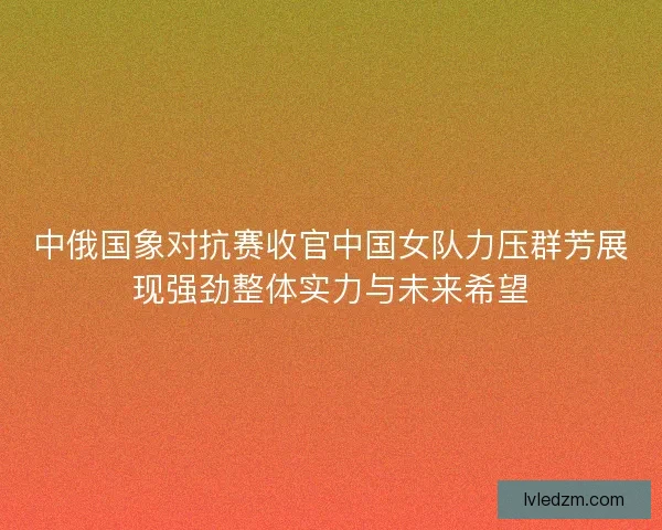 中俄国象对抗赛收官中国女队力压群芳展现强劲整体实力与未来希望