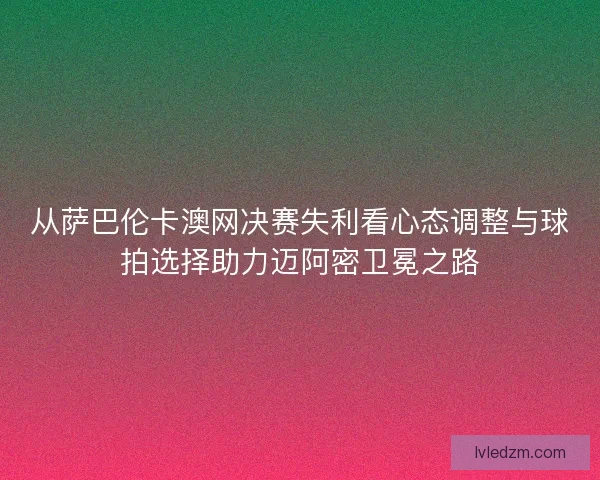 从萨巴伦卡澳网决赛失利看心态调整与球拍选择助力迈阿密卫冕之路