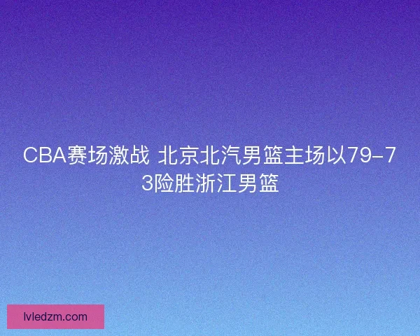 CBA赛场激战 北京北汽男篮主场以79-73险胜浙江男篮