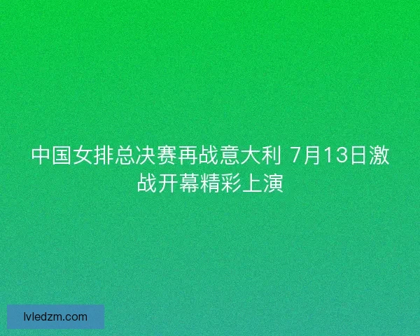 中国女排总决赛再战意大利 7月13日激战开幕精彩上演