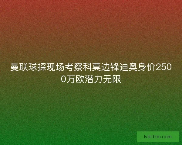 曼联球探现场考察科莫边锋迪奥身价2500万欧潜力无限 曼联球探现场考察科莫边锋迪奥身价2500万欧潜力无限