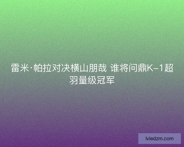 雷米·帕拉对决横山朋哉 谁将问鼎K-1超羽量级冠军 雷米·帕拉对决横山朋哉 谁将问鼎K-1超羽量级冠军