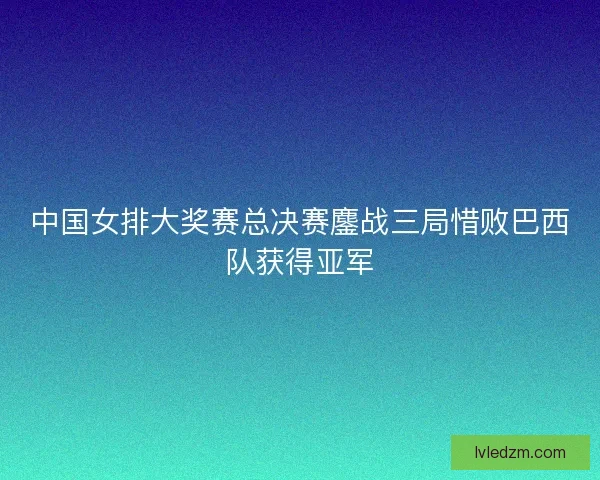 中国女排大奖赛总决赛鏖战三局惜败巴西队获得亚军 中国女排大奖赛总决赛鏖战三局惜败巴西队获得亚军